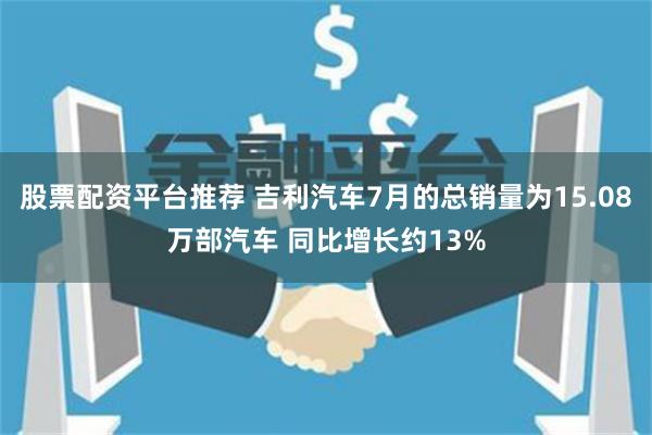 股票配资平台推荐 吉利汽车7月的总销量为15.08万部汽车 同比增长约13%