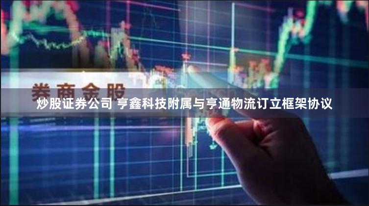 炒股证券公司 亨鑫科技附属与亨通物流订立框架协议