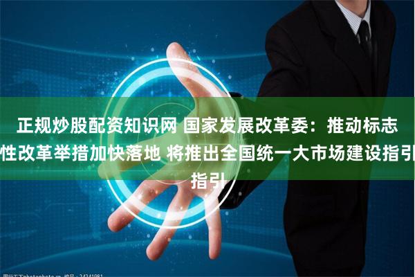 正规炒股配资知识网 国家发展改革委：推动标志性改革举措加快落地 将推出全国统一大市场建设指引
