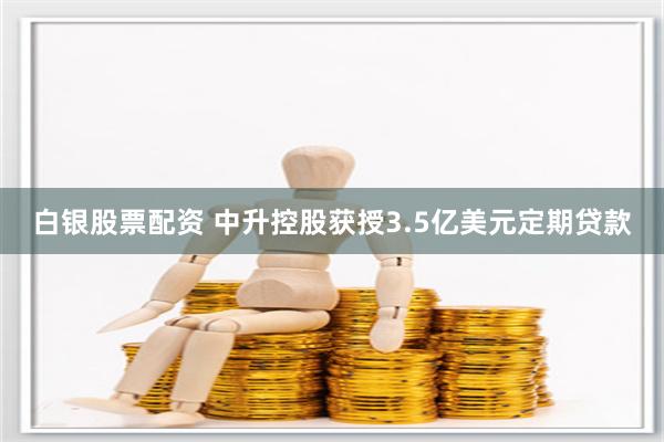 白银股票配资 中升控股获授3.5亿美元定期贷款