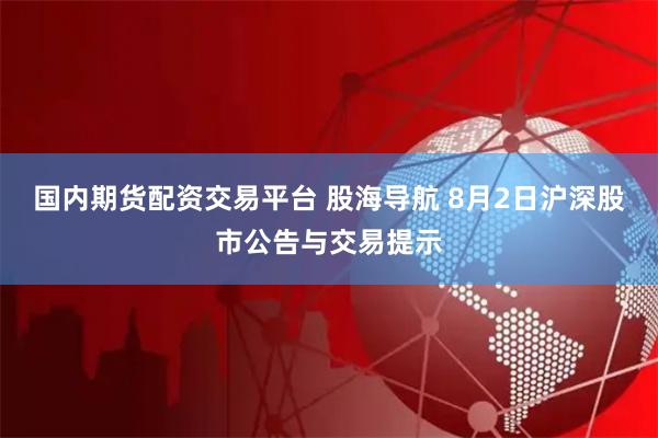 国内期货配资交易平台 股海导航 8月2日沪深股市公告与交易提示