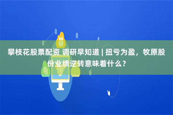 攀枝花股票配资 调研早知道 | 扭亏为盈，牧原股份业绩逆转意味着什么？