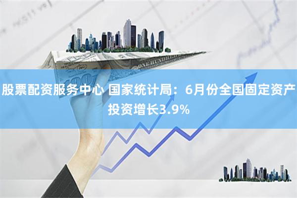 股票配资服务中心 国家统计局：6月份全国固定资产投资增长3.9%