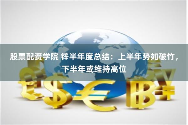 股票配资学院 锌半年度总结：上半年势如破竹，下半年或维持高位