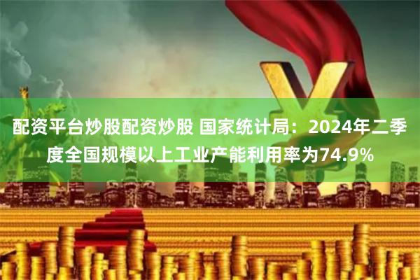 配资平台炒股配资炒股 国家统计局：2024年二季度全国规模以上工业产能利用率为74.9%