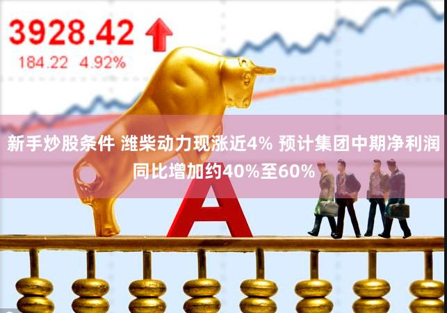 新手炒股条件 潍柴动力现涨近4% 预计集团中期净利润同比增加约40%至60%