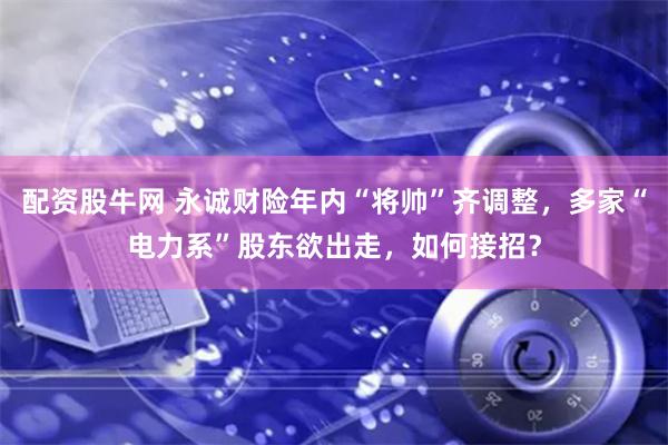 配资股牛网 永诚财险年内“将帅”齐调整，多家“电力系”股东欲出走，如何接招？