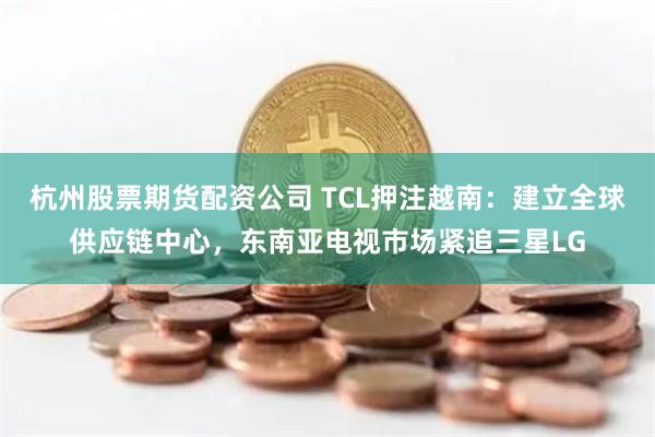 杭州股票期货配资公司 TCL押注越南：建立全球供应链中心，东南亚电视市场紧追三星LG