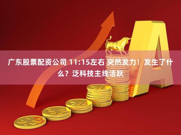广东股票配资公司 11:15左右 突然发力！发生了什么？泛科技主线活跃