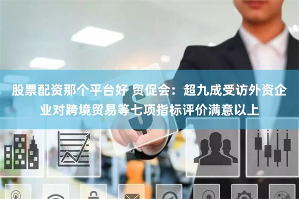 股票配资那个平台好 贸促会：超九成受访外资企业对跨境贸易等七项指标评价满意以上