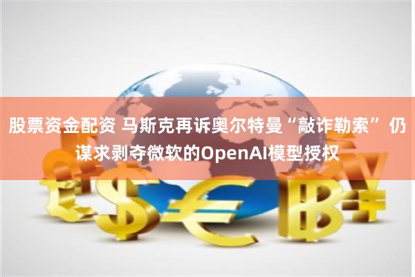 股票资金配资 马斯克再诉奥尔特曼“敲诈勒索” 仍谋求剥夺微软的OpenAI模型授权