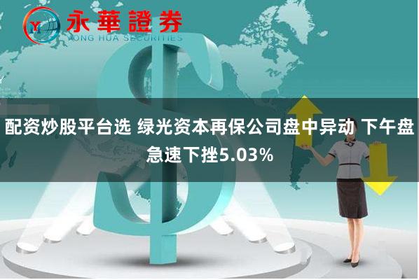 配资炒股平台选 绿光资本再保公司盘中异动 下午盘急速下挫5.03%