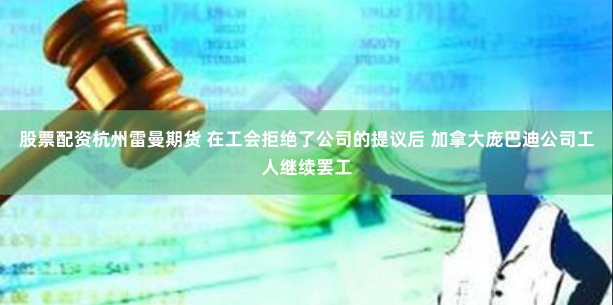 股票配资杭州雷曼期货 在工会拒绝了公司的提议后 加拿大庞巴迪公司工人继续罢工