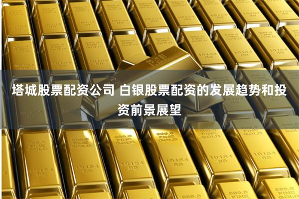 塔城股票配资公司 白银股票配资的发展趋势和投资前景展望