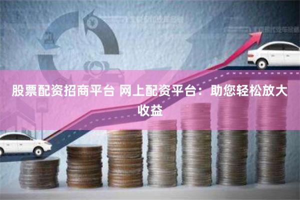 股票配资招商平台 网上配资平台：助您轻松放大收益