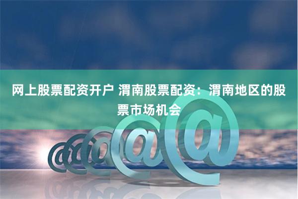 网上股票配资开户 渭南股票配资：渭南地区的股票市场机会