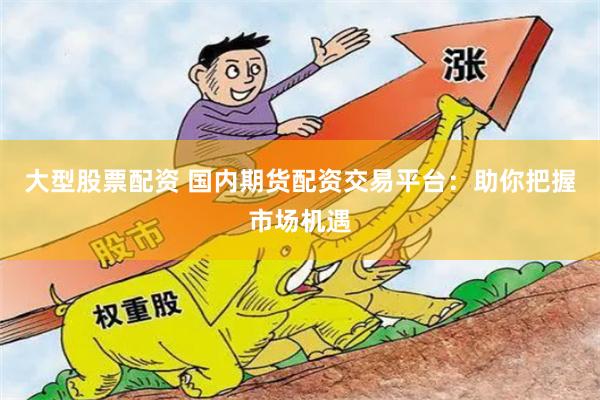 大型股票配资 国内期货配资交易平台：助你把握市场机遇