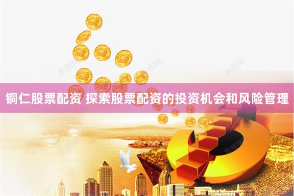 铜仁股票配资 探索股票配资的投资机会和风险管理