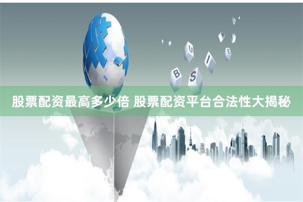 股票配资最高多少倍 股票配资平台合法性大揭秘