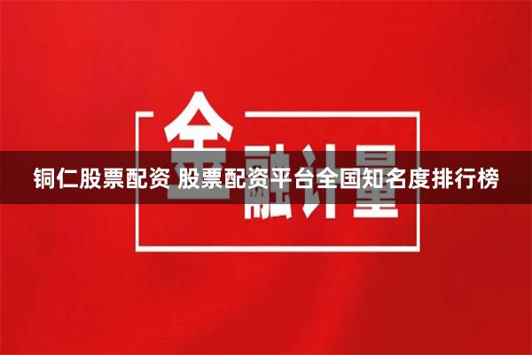铜仁股票配资 股票配资平台全国知名度排行榜