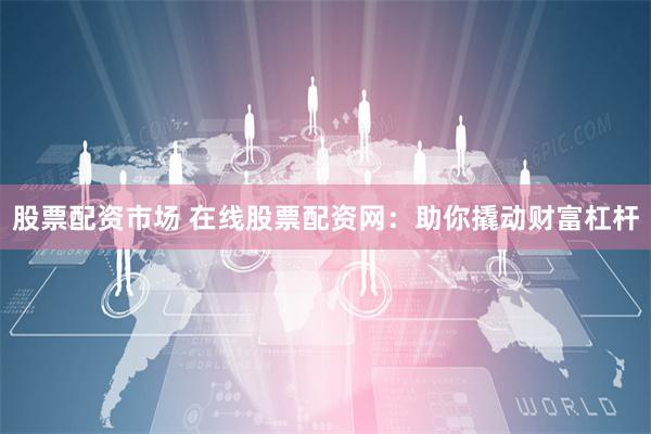 股票配资市场 在线股票配资网：助你撬动财富杠杆