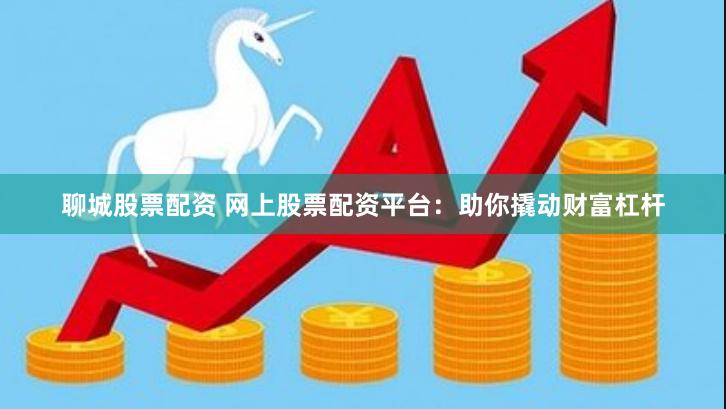 聊城股票配资 网上股票配资平台：助你撬动财富杠杆