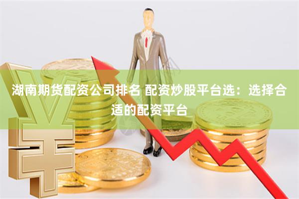 湖南期货配资公司排名 配资炒股平台选：选择合适的配资平台