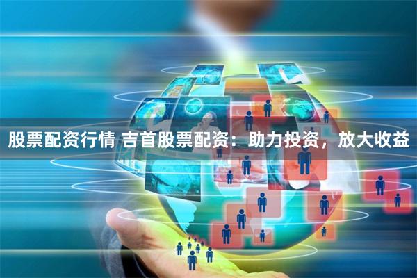 股票配资行情 吉首股票配资：助力投资，放大收益