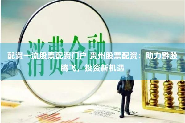 配资一流股票配资门户 贵州股票配资：助力黔股腾飞，投资新机遇