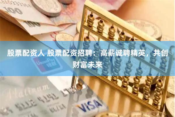 股票配资人 股票配资招聘：高薪诚聘精英，共创财富未来