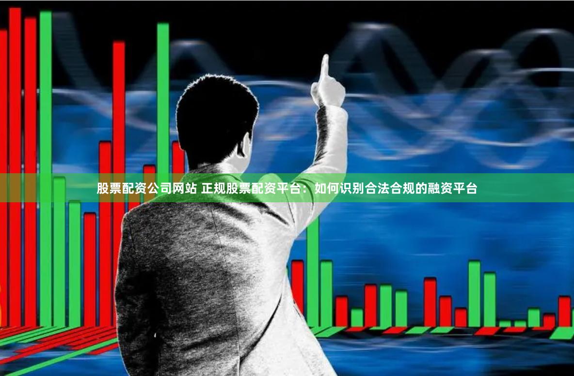 股票配资公司网站 正规股票配资平台：如何识别合法合规的融资平台