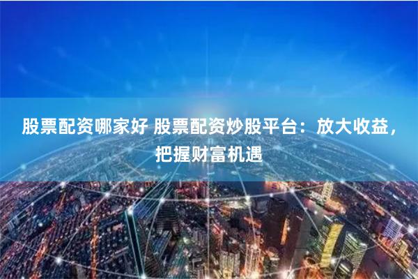股票配资哪家好 股票配资炒股平台：放大收益，把握财富机遇