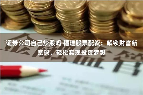 证券公司自己炒股吗 福建股票配资：解锁财富新密码，轻松实现投资梦想