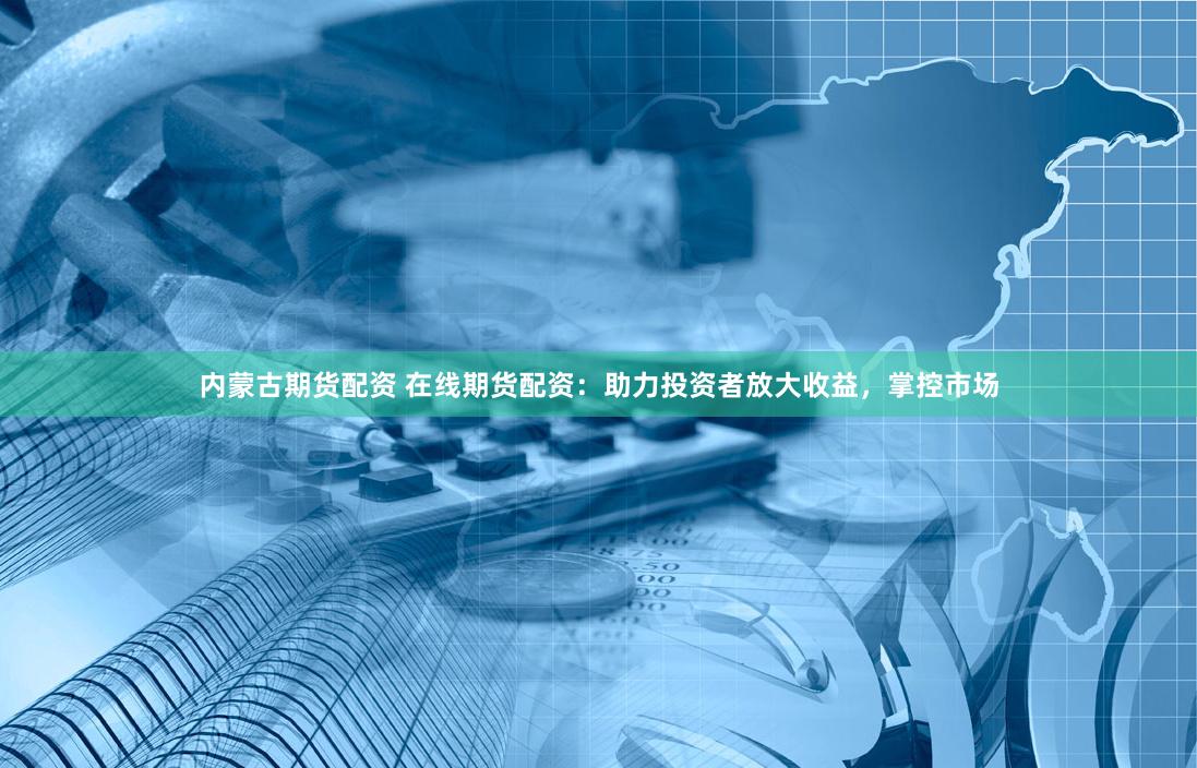 内蒙古期货配资 在线期货配资：助力投资者放大收益，掌控市场