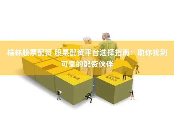 榆林股票配资 股票配资平台选择指南：助你找到可靠的配资伙伴