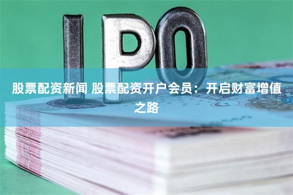 股票配资新闻 股票配资开户会员：开启财富增值之路