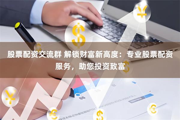 股票配资交流群 解锁财富新高度：专业股票配资服务，助您投资致富