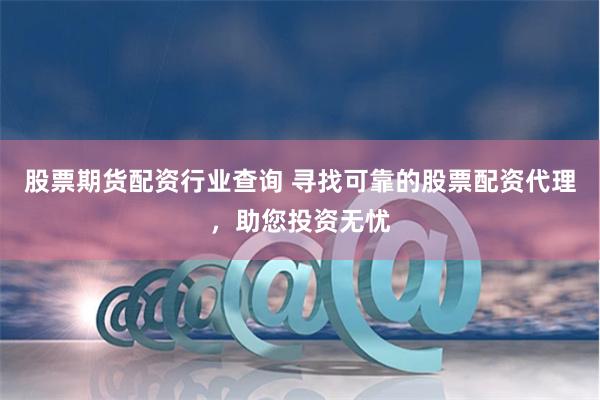 股票期货配资行业查询 寻找可靠的股票配资代理，助您投资无忧