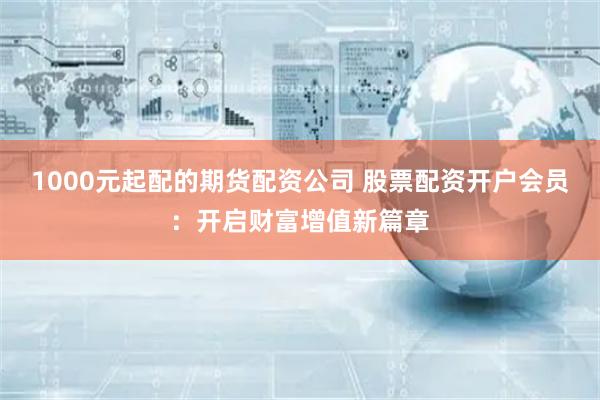 1000元起配的期货配资公司 股票配资开户会员：开启财富增值新篇章