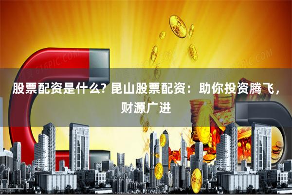 股票配资是什么? 昆山股票配资：助你投资腾飞，财源广进