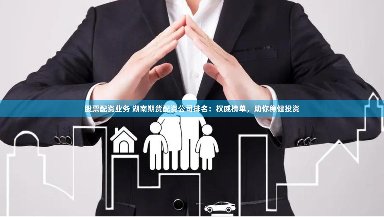 股票配资业务 湖南期货配资公司排名：权威榜单，助你稳健投资