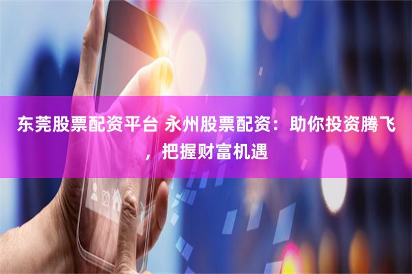 东莞股票配资平台 永州股票配资：助你投资腾飞，把握财富机遇