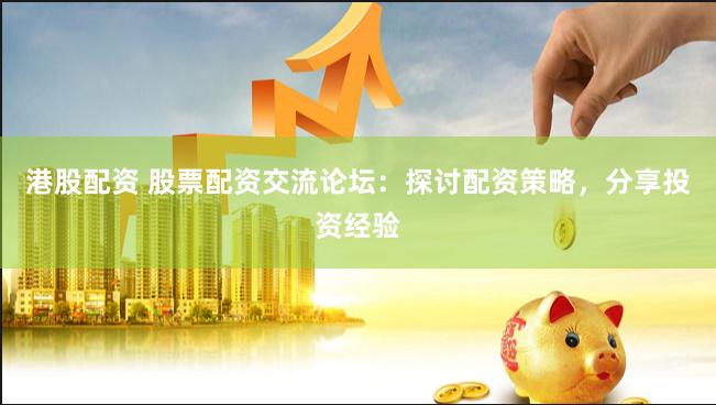 港股配资 股票配资交流论坛：探讨配资策略，分享投资经验