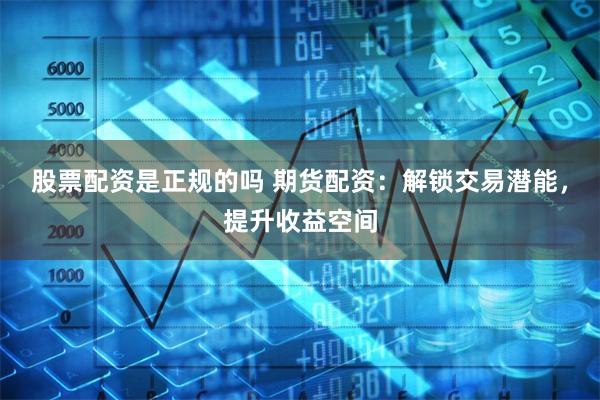 股票配资是正规的吗 期货配资：解锁交易潜能，提升收益空间