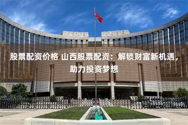 股票配资价格 山西股票配资：解锁财富新机遇，助力投资梦想