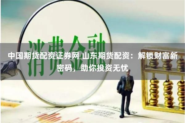 中国期货配资证券网 山东期货配资：解锁财富新密码，助你投资无忧