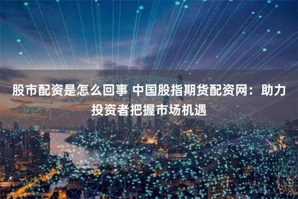 股市配资是怎么回事 中国股指期货配资网：助力投资者把握市场机遇