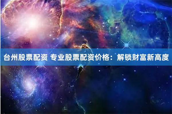 台州股票配资 专业股票配资价格：解锁财富新高度
