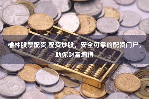 榆林股票配资 配资炒股，安全可靠的配资门户，助你财富增值