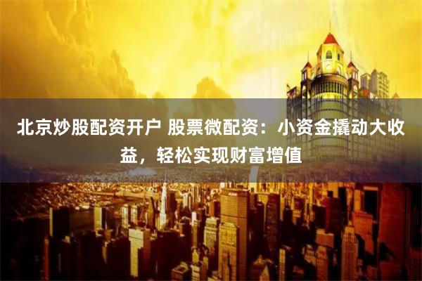 北京炒股配资开户 股票微配资:小资金撬动大收益,轻松实现财富增值